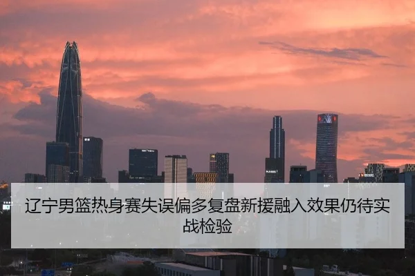 辽宁男篮热身赛失误偏多复盘新援融入效果仍待实战检验
